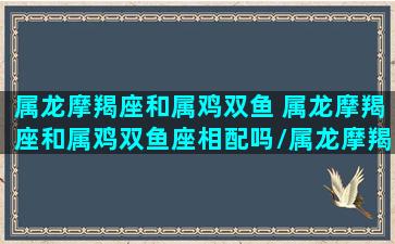 属龙摩羯座和属鸡双鱼 属龙摩羯座和属鸡双鱼座相配吗/属龙摩羯座和属鸡双鱼 属龙摩羯座和属鸡双鱼座相配吗-我的网站